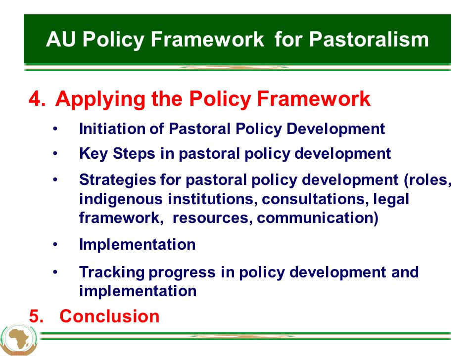 AU Policy Framework for Pastoralism 4.Applying the Policy Framework Initiation of Pastoral Policy Development Key Steps in pastoral policy development Strategies for pastoral policy development (roles, indigenous institutions, consultations, legal framework, resources, communication) Implementation Tracking progress in policy development and implementation 5.