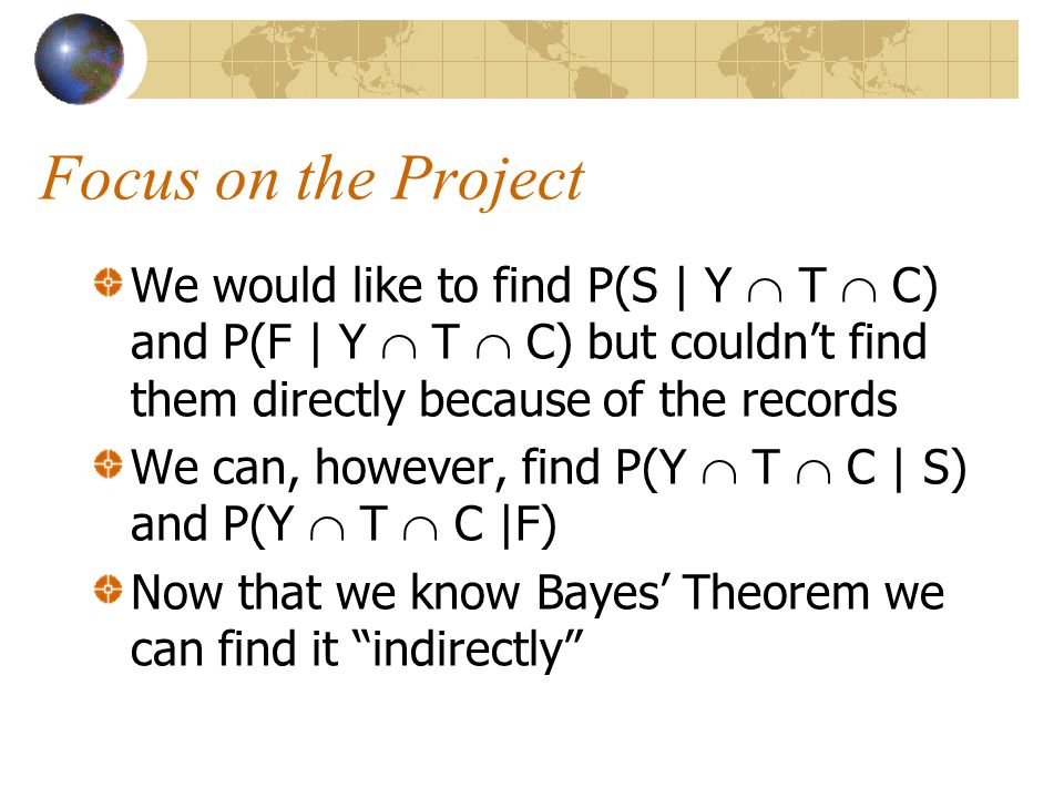 Focus on the Project We would like to find P(S | Y  T  C) and P(F | Y  T  C) but couldn’t find them directly because of the records We can, however, find P(Y  T  C | S) and P(Y  T  C |F) Now that we know Bayes’ Theorem we can find it indirectly
