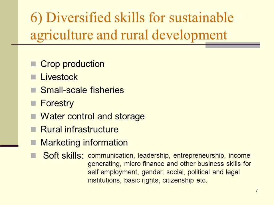 7 6) Diversified skills for sustainable agriculture and rural development Crop production Livestock Small-scale fisheries Forestry Water control and storage Rural infrastructure Marketing information Soft skills: communication, leadership, entrepreneurship, income- generating, micro finance and other business skills for self employment, gender, social, political and legal institutions, basic rights, citizenship etc.