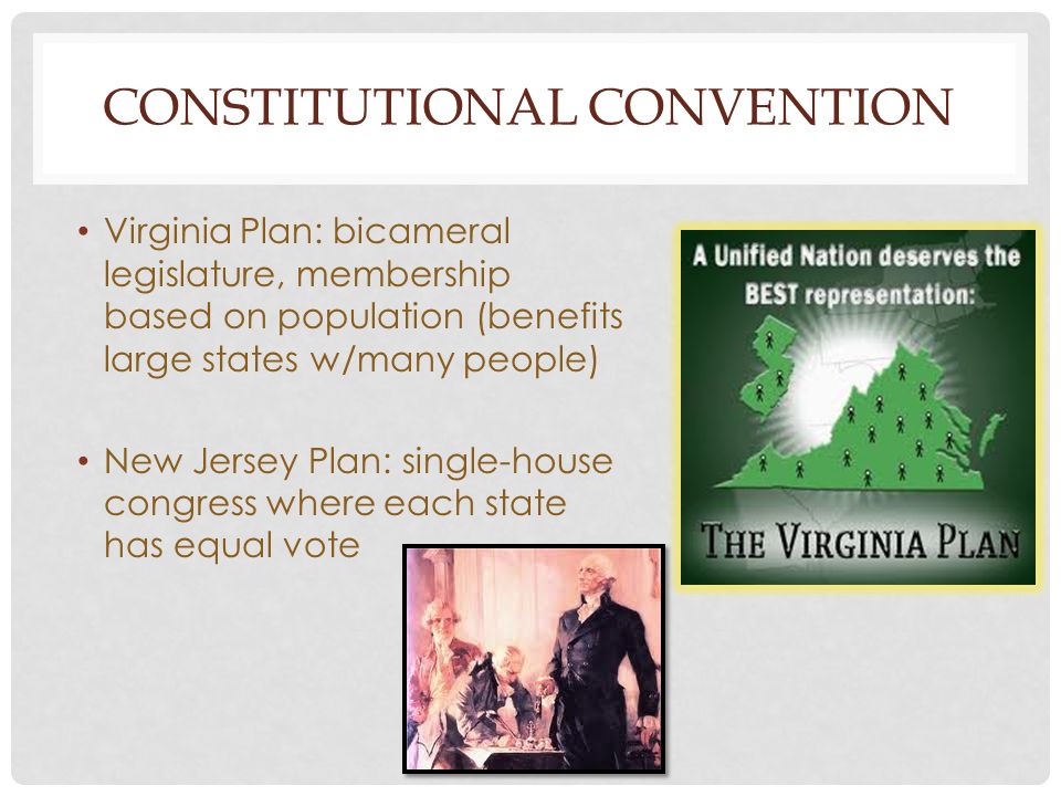 CONSTITUTIONAL CONVENTION Virginia Plan: bicameral legislature, membership based on population (benefits large states w/many people) New Jersey Plan: single-house congress where each state has equal vote