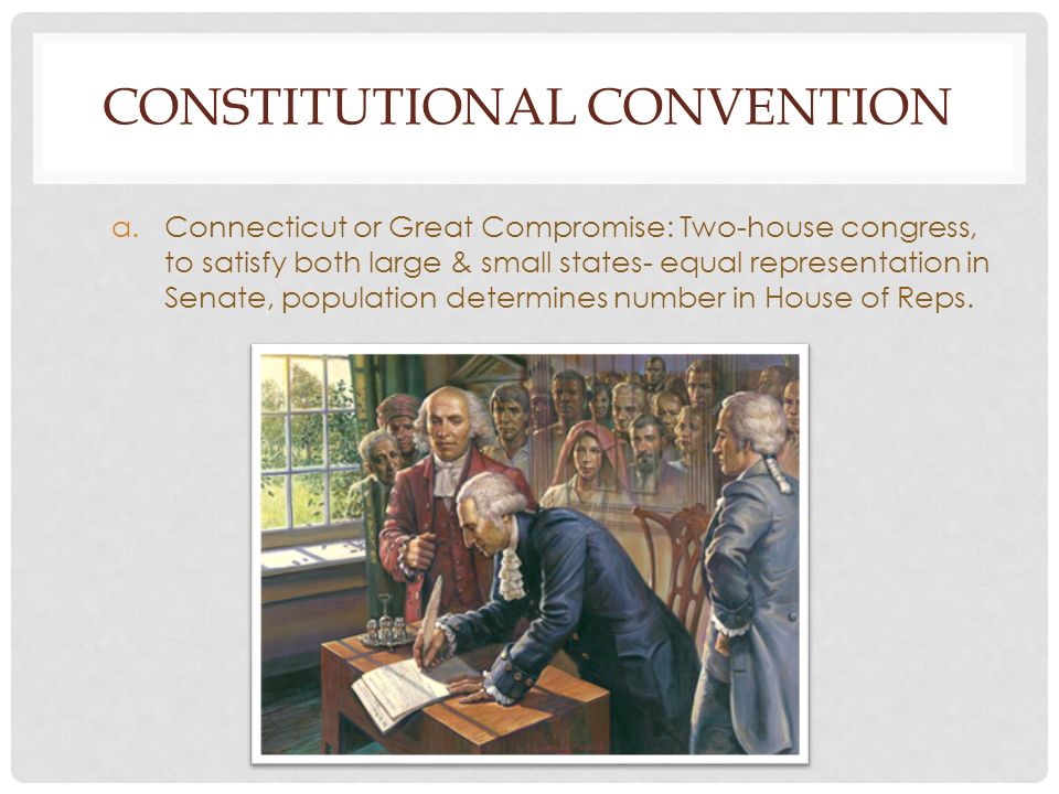 CONSTITUTIONAL CONVENTION a.Connecticut or Great Compromise: Two-house congress, to satisfy both large & small states- equal representation in Senate, population determines number in House of Reps.