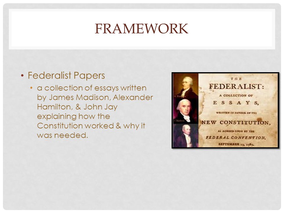 FRAMEWORK Federalist Papers a collection of essays written by James Madison, Alexander Hamilton, & John Jay explaining how the Constitution worked & why it was needed.