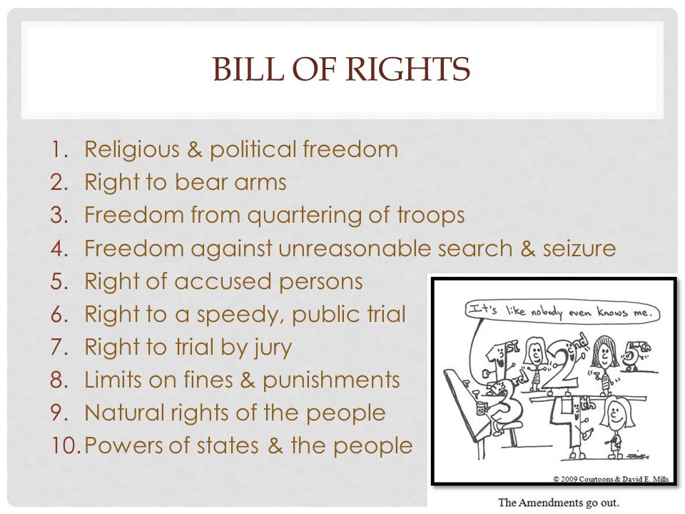 BILL OF RIGHTS 1.Religious & political freedom 2.Right to bear arms 3.Freedom from quartering of troops 4.Freedom against unreasonable search & seizure 5.Right of accused persons 6.Right to a speedy, public trial 7.Right to trial by jury 8.Limits on fines & punishments 9.Natural rights of the people 10.Powers of states & the people