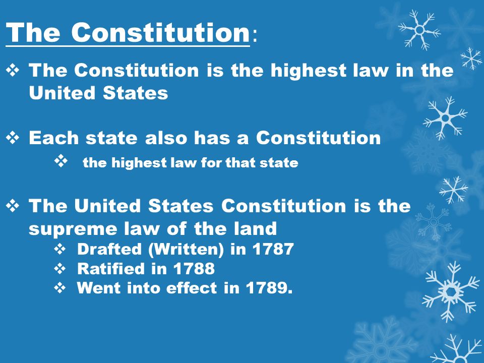 The Constitution :  The Constitution is the highest law in the United States  Each state also has a Constitution  the highest law for that state  The United States Constitution is the supreme law of the land  Drafted (Written) in 1787  Ratified in 1788  Went into effect in 1789.