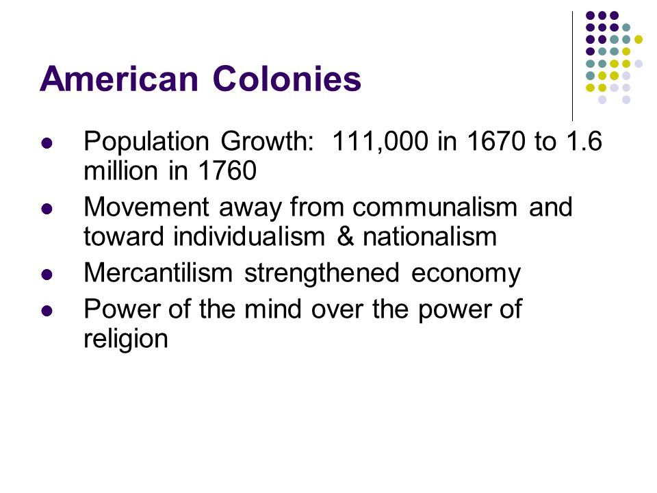 American Colonies Population Growth: 111,000 in 1670 to 1.6 million in 1760 Movement away from communalism and toward individualism & nationalism Mercantilism strengthened economy Power of the mind over the power of religion