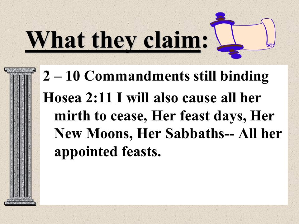 What they claim: 2 – 10 Commandments still binding Hosea 2:11 I will also cause all her mirth to cease, Her feast days, Her New Moons, Her Sabbaths-- All her appointed feasts.