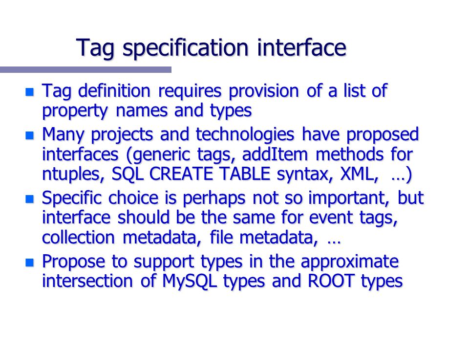 Tag specification interface n Tag definition requires provision of a list of property names and types n Many projects and technologies have proposed interfaces (generic tags, addItem methods for ntuples, SQL CREATE TABLE syntax, XML, …) n Specific choice is perhaps not so important, but interface should be the same for event tags, collection metadata, file metadata, … n Propose to support types in the approximate intersection of MySQL types and ROOT types
