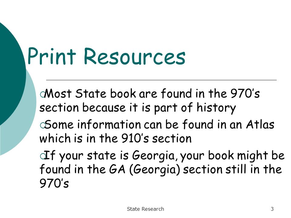 3 Print Resources  Most State book are found in the 970’s section because it is part of history  Some information can be found in an Atlas which is in the 910’s section  If your state is Georgia, your book might be found in the GA (Georgia) section still in the 970’s