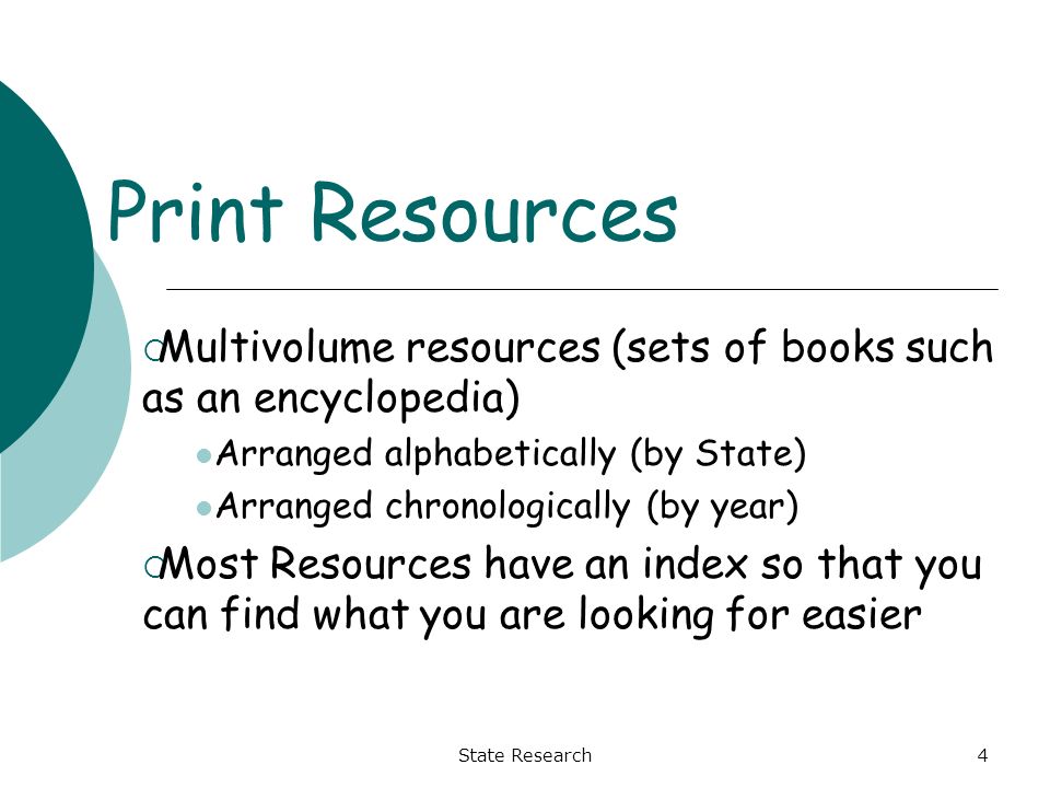State Research4 Print Resources  Multivolume resources (sets of books such as an encyclopedia) Arranged alphabetically (by State) Arranged chronologically (by year)  Most Resources have an index so that you can find what you are looking for easier