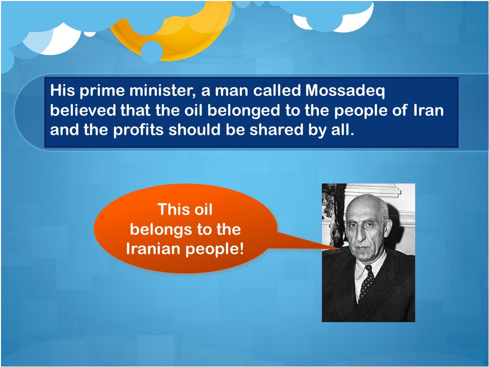 His prime minister, a man called Mossadeq believed that the oil belonged to the people of Iran and the profits should be shared by all.