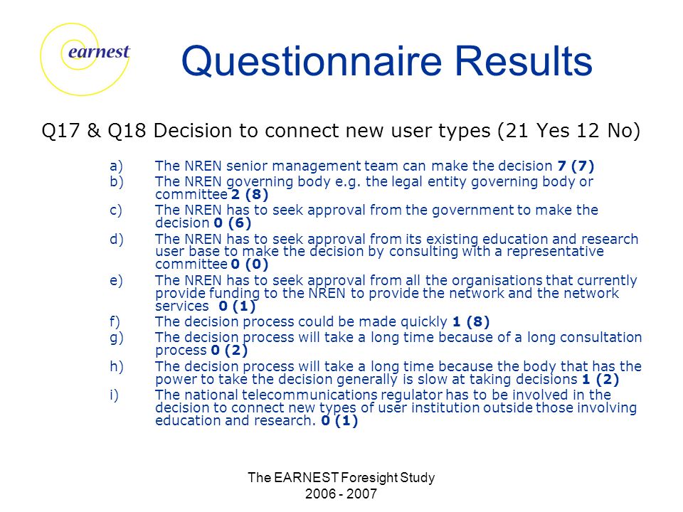 The EARNEST Foresight Study Questionnaire Results Q17 & Q18 Decision to connect new user types (21 Yes 12 No) a)The NREN senior management team can make the decision 7 (7) b)The NREN governing body e.g.
