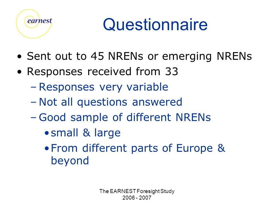The EARNEST Foresight Study Questionnaire Sent out to 45 NRENs or emerging NRENs Responses received from 33 –Responses very variable –Not all questions answered –Good sample of different NRENs small & large From different parts of Europe & beyond