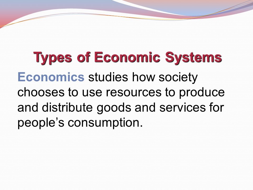 Types of Economic Systems Economics studies how society chooses to use resources to produce and distribute goods and services for people’s consumption.