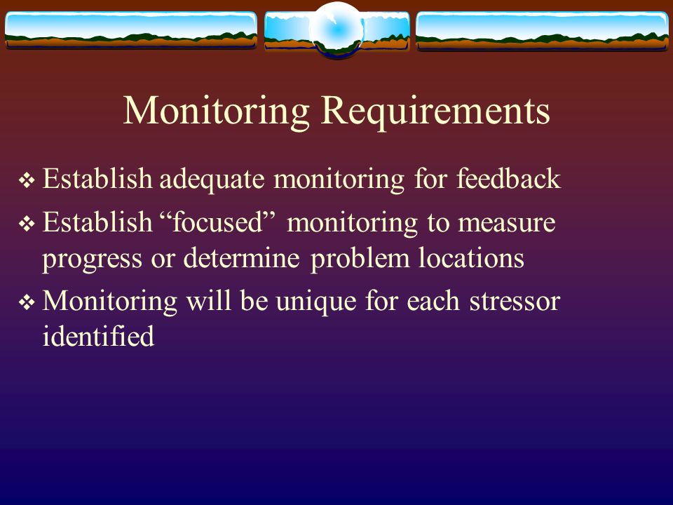 Monitoring Requirements  Establish adequate monitoring for feedback  Establish focused monitoring to measure progress or determine problem locations  Monitoring will be unique for each stressor identified