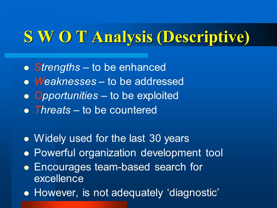 S W O T Analysis (Descriptive) Strengths – to be enhanced Weaknesses – to be addressed Opportunities – to be exploited Threats – to be countered Widely used for the last 30 years Powerful organization development tool Encourages team-based search for excellence However, is not adequately ‘diagnostic’