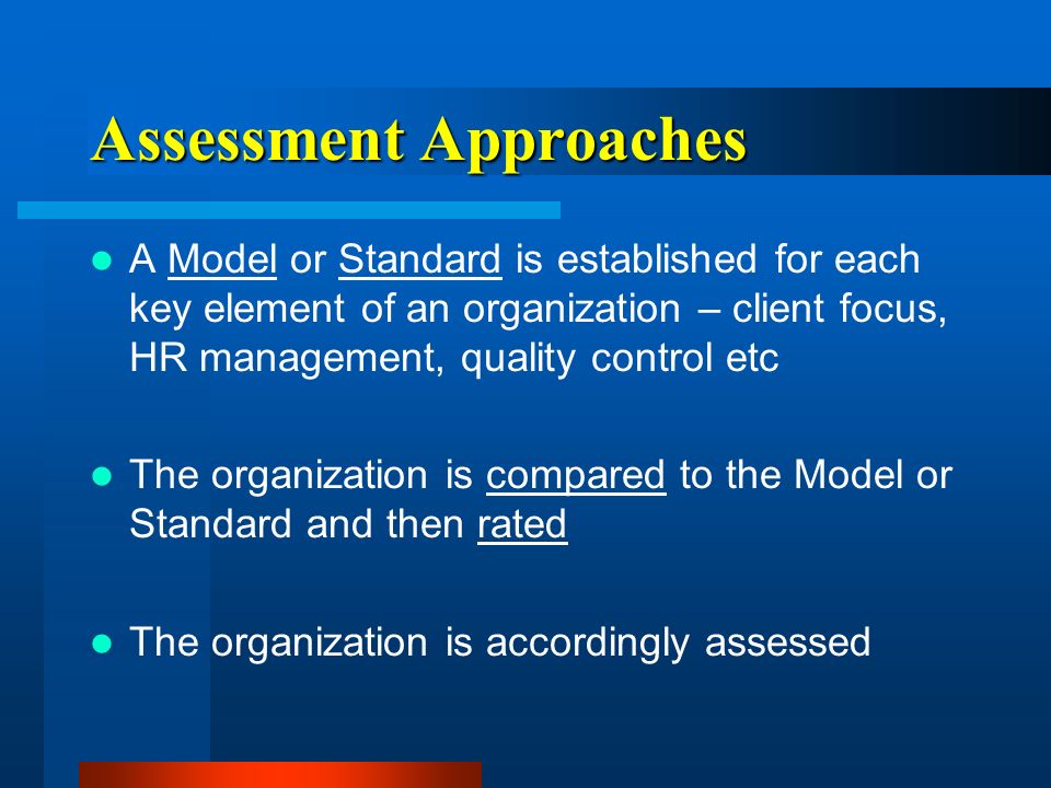 Assessment Approaches A Model or Standard is established for each key element of an organization – client focus, HR management, quality control etc The organization is compared to the Model or Standard and then rated The organization is accordingly assessed