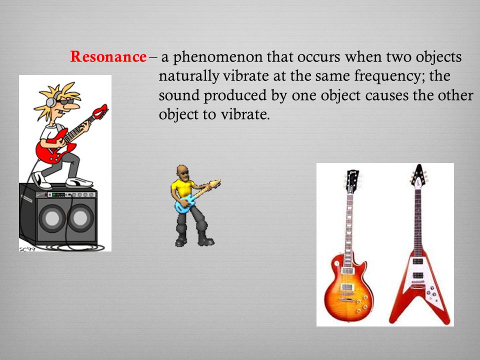 Resonance – a phenomenon that occurs when two objects naturally vibrate at the same frequency; the sound produced by one object causes the other object to vibrate.