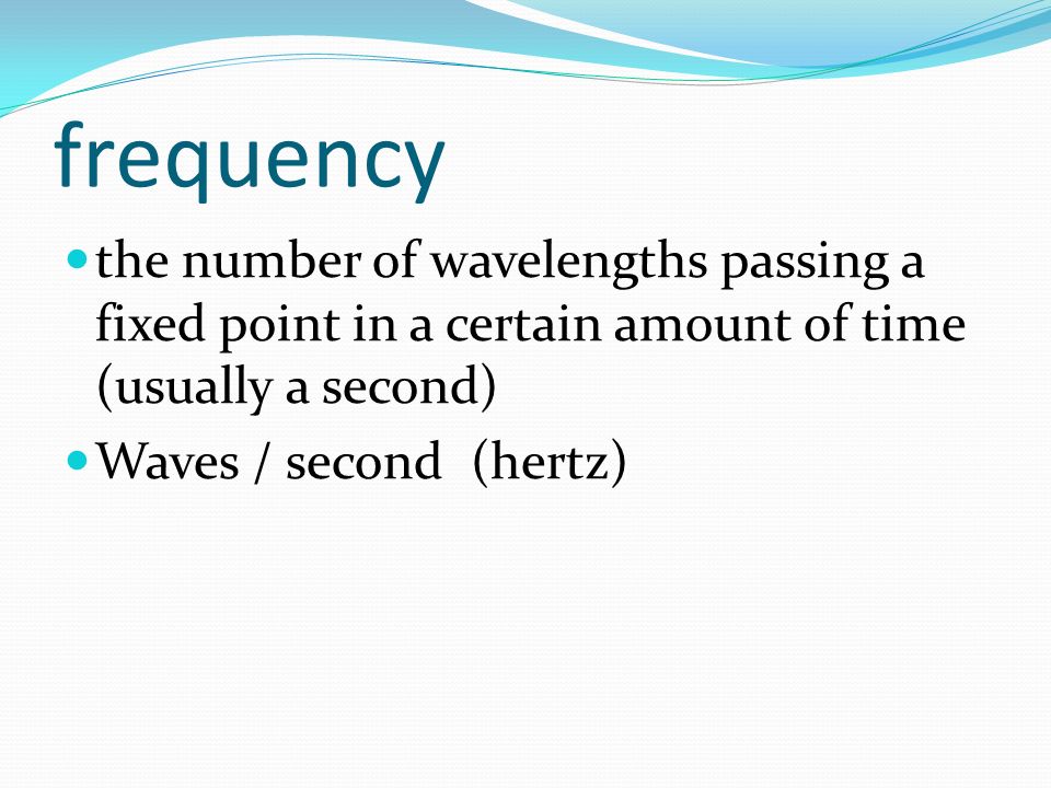 frequency the number of wavelengths passing a fixed point in a certain amount of time (usually a second) Waves / second (hertz)