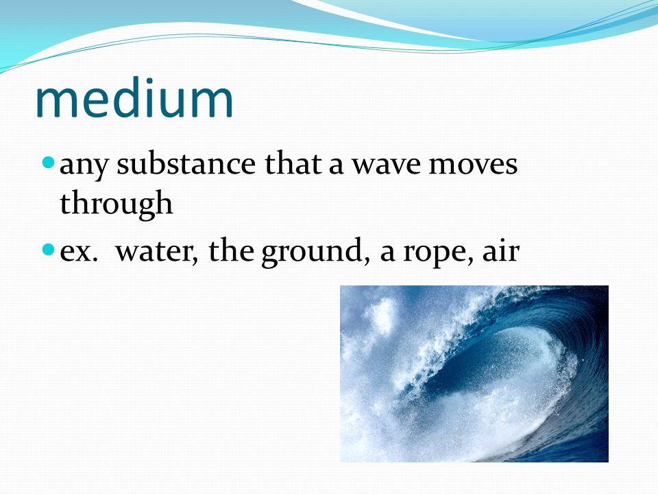 medium any substance that a wave moves through ex. water, the ground, a rope, air