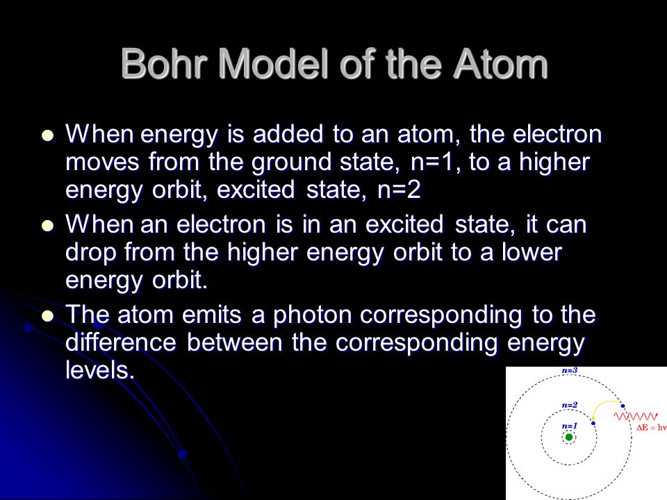 Bohr Model of the Atom When energy is added to an atom, the electron moves from the ground state, n=1, to a higher energy orbit, excited state, n=2 When energy is added to an atom, the electron moves from the ground state, n=1, to a higher energy orbit, excited state, n=2 When an electron is in an excited state, it can drop from the higher energy orbit to a lower energy orbit.