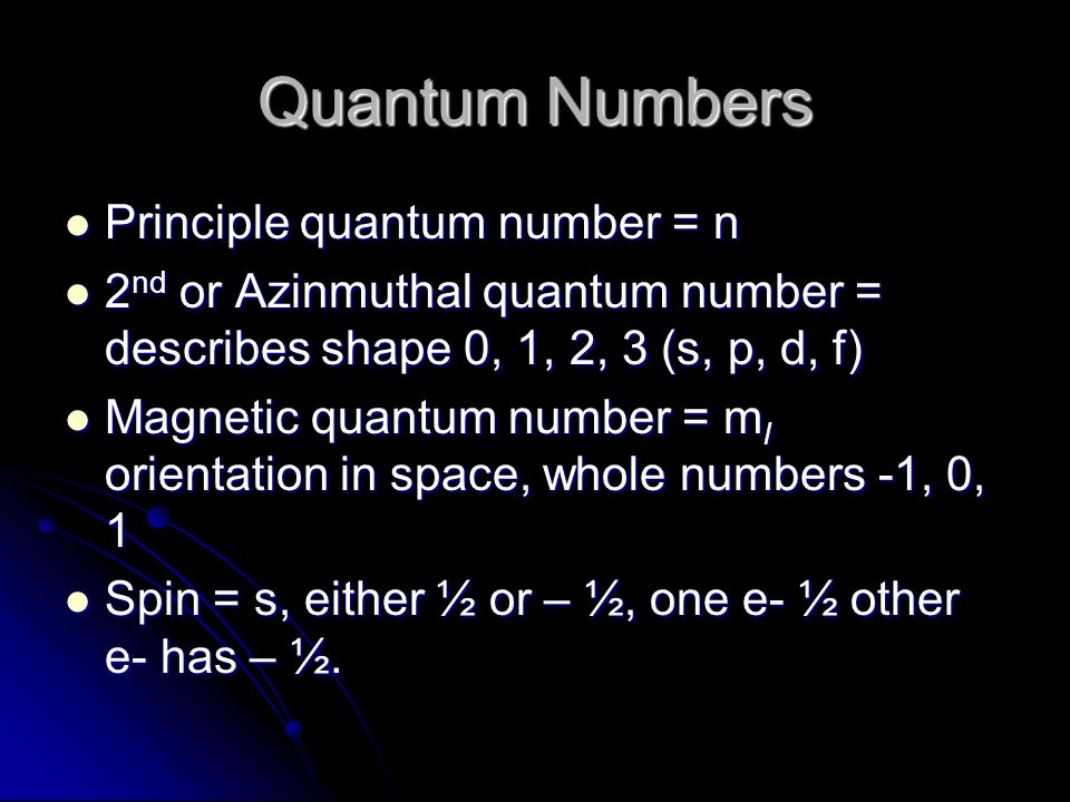 Quantum Numbers Principle quantum number = n Principle quantum number = n 2 nd or Azinmuthal quantum number = describes shape 0, 1, 2, 3 (s, p, d, f) 2 nd or Azinmuthal quantum number = describes shape 0, 1, 2, 3 (s, p, d, f) Magnetic quantum number = m l orientation in space, whole numbers -1, 0, 1 Magnetic quantum number = m l orientation in space, whole numbers -1, 0, 1 Spin = s, either ½ or – ½, one e- ½ other e- has – ½.