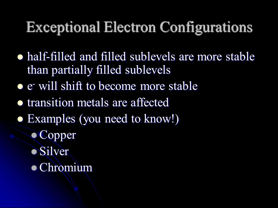 Exceptional Electron Configurations half-filled and filled sublevels are more stable than partially filled sublevels half-filled and filled sublevels are more stable than partially filled sublevels e - will shift to become more stable e - will shift to become more stable transition metals are affected transition metals are affected Examples (you need to know!) Examples (you need to know!) Copper Copper Silver Silver Chromium Chromium