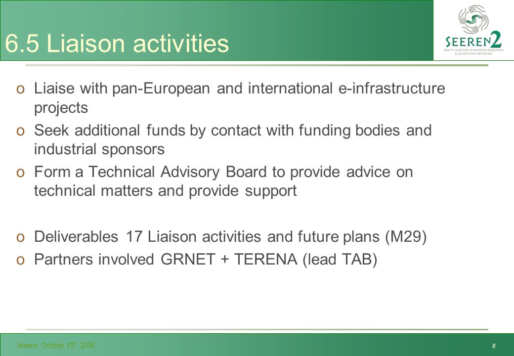 Athens, October 13 th, Liaison activities oLiaise with pan-European and international e-infrastructure projects oSeek additional funds by contact with funding bodies and industrial sponsors oForm a Technical Advisory Board to provide advice on technical matters and provide support oDeliverables 17 Liaison activities and future plans (M29) oPartners involved GRNET + TERENA (lead TAB)