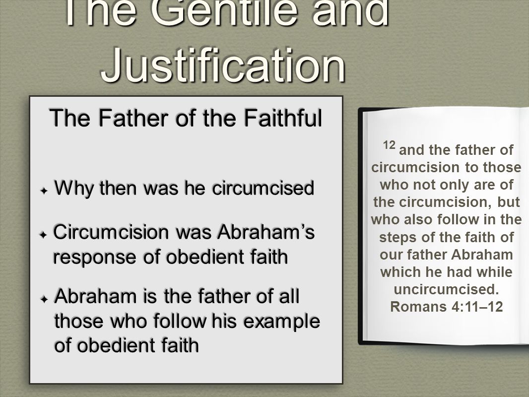 The Gentile and Justification The Father of the Faithful ✦ Why then was he circumcised ✦ Circumcision was Abraham’s response of obedient faith ✦ Abraham is the father of all those who follow his example of obedient faith 12 and the father of circumcision to those who not only are of the circumcision, but who also follow in the steps of the faith of our father Abraham which he had while uncircumcised.