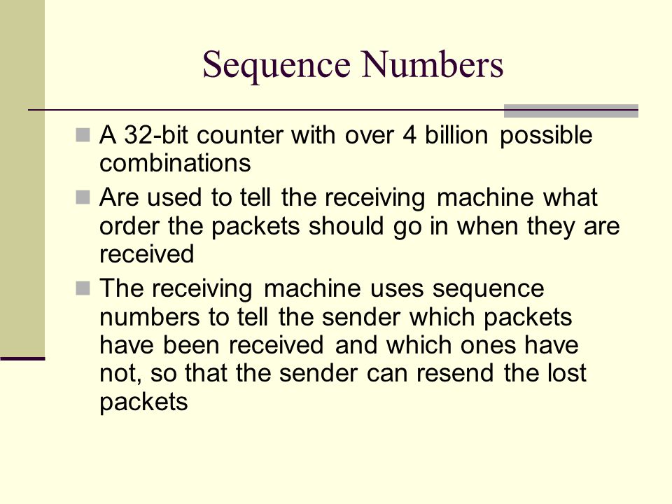 Sequence Numbers A 32-bit counter with over 4 billion possible combinations Are used to tell the receiving machine what order the packets should go in when they are received The receiving machine uses sequence numbers to tell the sender which packets have been received and which ones have not, so that the sender can resend the lost packets