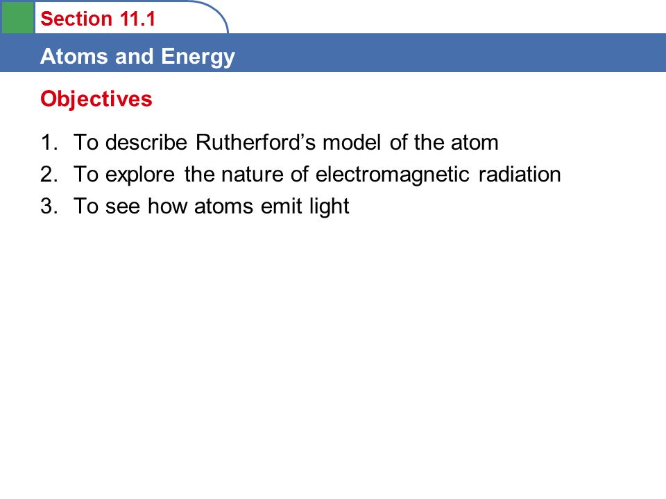 Section 11.1 Atoms and Energy 1.To describe Rutherford’s model of the atom 2.To explore the nature of electromagnetic radiation 3.To see how atoms emit light Objectives