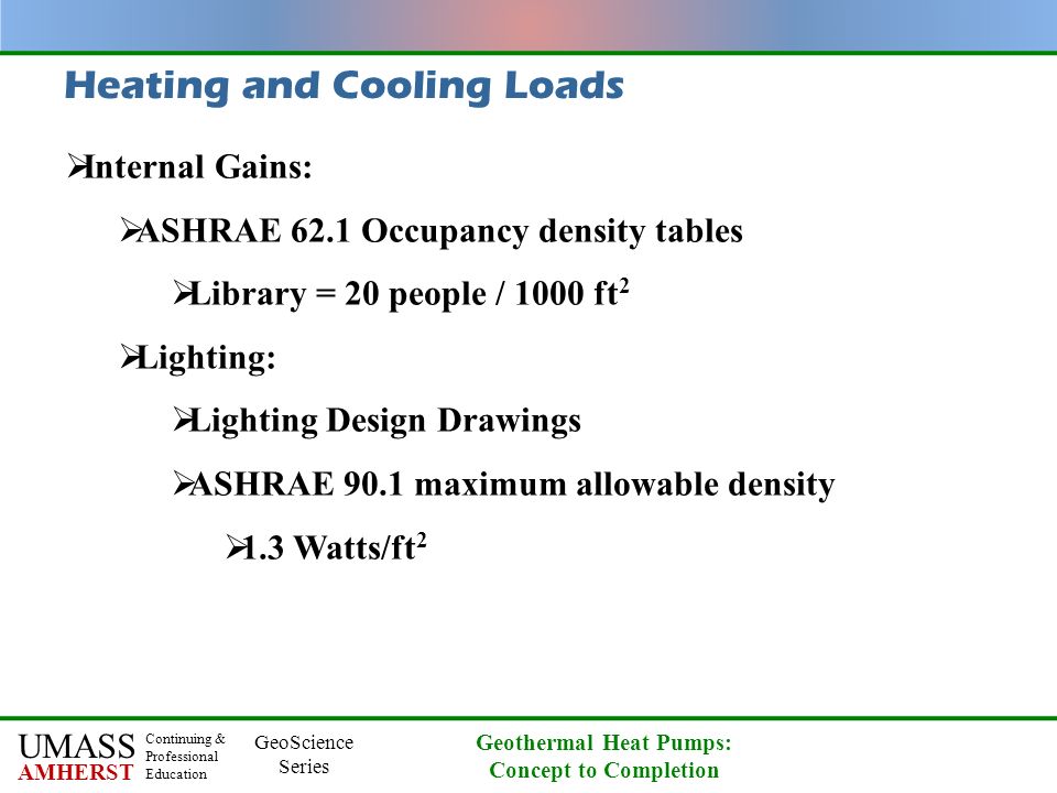 UMASS AMHERST Continuing & Professional Education GeoScience Series Geothermal Heat Pumps: Concept to Completion Heating and Cooling Loads  Internal Gains:  ASHRAE 62.1 Occupancy density tables  Library = 20 people / 1000 ft 2  Lighting:  Lighting Design Drawings  ASHRAE 90.1 maximum allowable density  1.3 Watts/ft 2