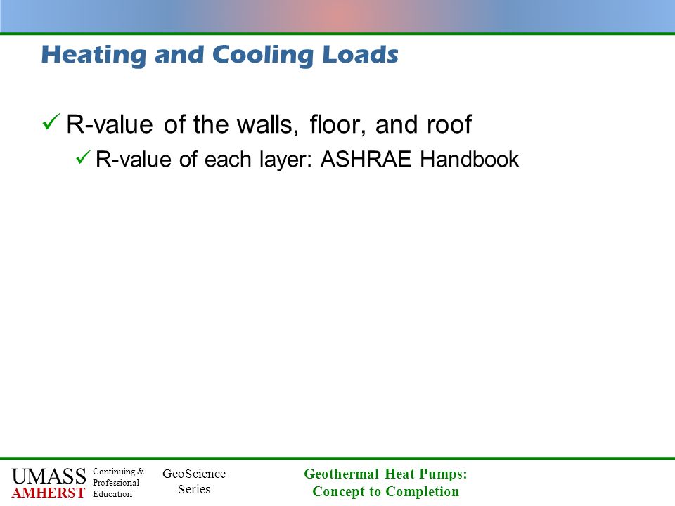 UMASS AMHERST Continuing & Professional Education GeoScience Series Geothermal Heat Pumps: Concept to Completion Heating and Cooling Loads R-value of the walls, floor, and roof R-value of each layer: ASHRAE Handbook