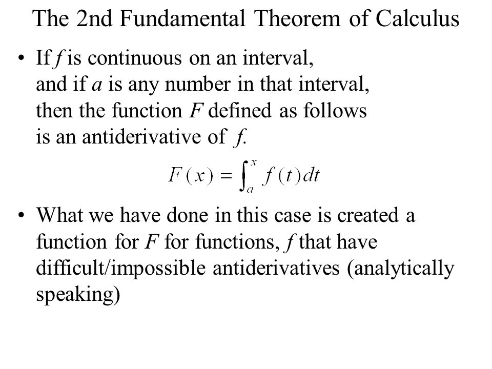 The 2nd Fundamental Theorem of Calculus If f is continuous on an interval, and if a is any number in that interval, then the function F defined as follows is an antiderivative of f.