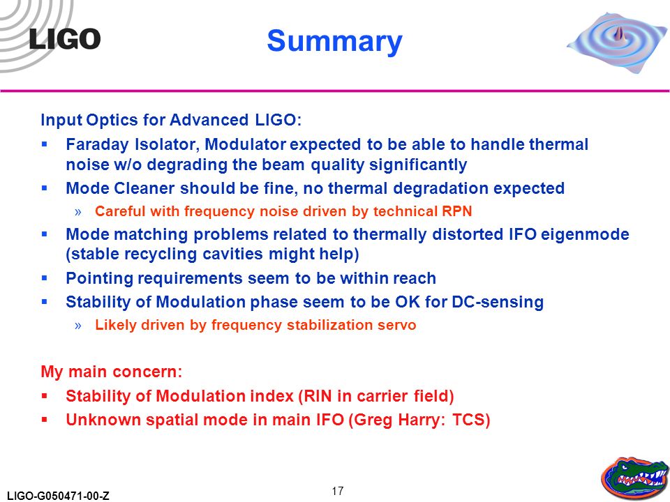LIGO-G Z 17 Summary Input Optics for Advanced LIGO:  Faraday Isolator, Modulator expected to be able to handle thermal noise w/o degrading the beam quality significantly  Mode Cleaner should be fine, no thermal degradation expected »Careful with frequency noise driven by technical RPN  Mode matching problems related to thermally distorted IFO eigenmode (stable recycling cavities might help)  Pointing requirements seem to be within reach  Stability of Modulation phase seem to be OK for DC-sensing »Likely driven by frequency stabilization servo My main concern:  Stability of Modulation index (RIN in carrier field)  Unknown spatial mode in main IFO (Greg Harry: TCS)