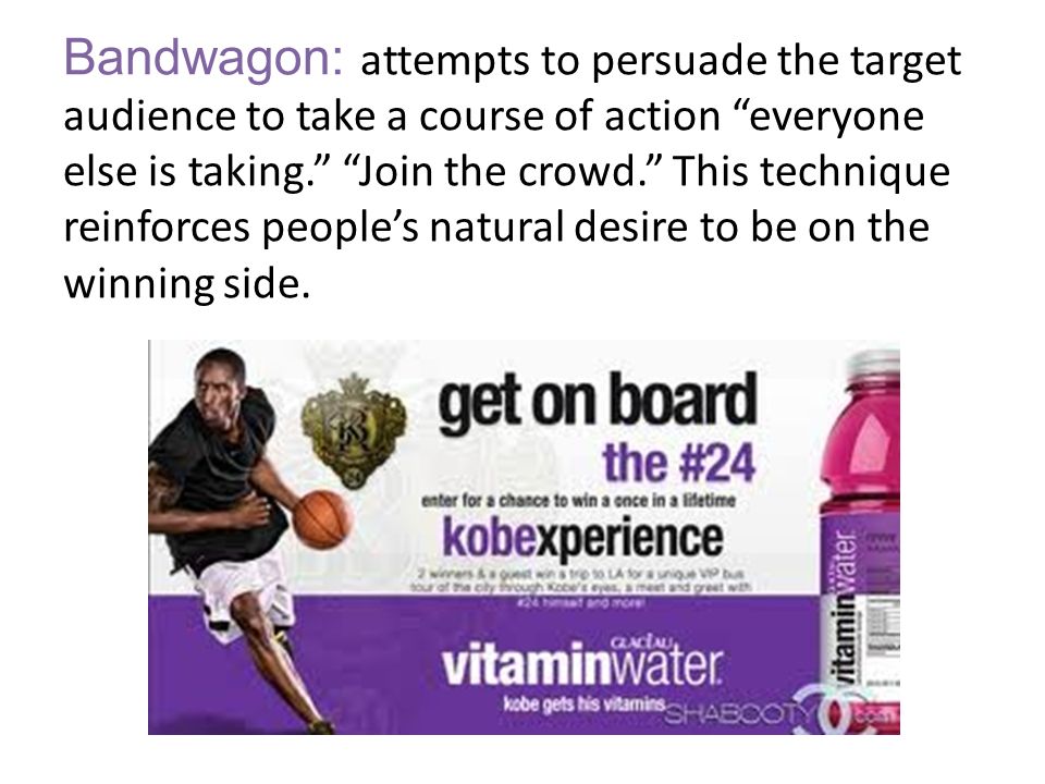 Bandwagon: attempts to persuade the target audience to take a course of action everyone else is taking. Join the crowd. This technique reinforces people’s natural desire to be on the winning side.