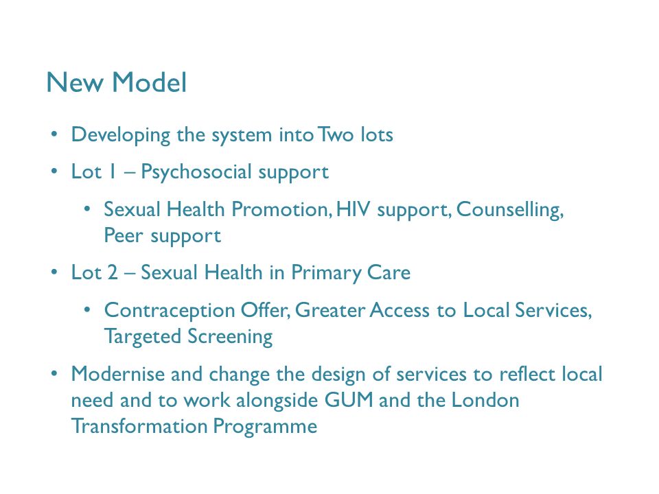 New Model Developing the system into Two lots Lot 1 – Psychosocial support Sexual Health Promotion, HIV support, Counselling, Peer support Lot 2 – Sexual Health in Primary Care Contraception Offer, Greater Access to Local Services, Targeted Screening Modernise and change the design of services to reflect local need and to work alongside GUM and the London Transformation Programme