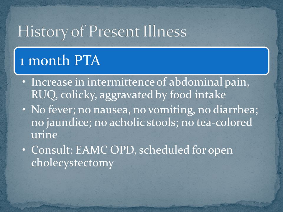 1 month PTA Increase in intermittence of abdominal pain, RUQ, colicky, aggravated by food intake No fever; no nausea, no vomiting, no diarrhea; no jaundice; no acholic stools; no tea-colored urine Consult: EAMC OPD, scheduled for open cholecystectomy