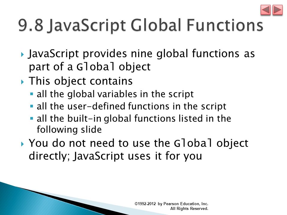  JavaScript provides nine global functions as part of a Global object  This object contains  all the global variables in the script  all the user-defined functions in the script  all the built-in global functions listed in the following slide  You do not need to use the Global object directly; JavaScript uses it for you © by Pearson Education, Inc.