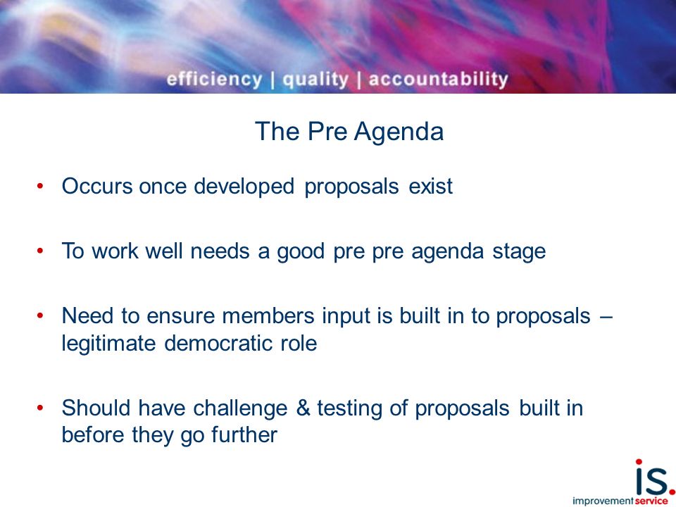 The Pre Agenda Occurs once developed proposals exist To work well needs a good pre pre agenda stage Need to ensure members input is built in to proposals – legitimate democratic role Should have challenge & testing of proposals built in before they go further