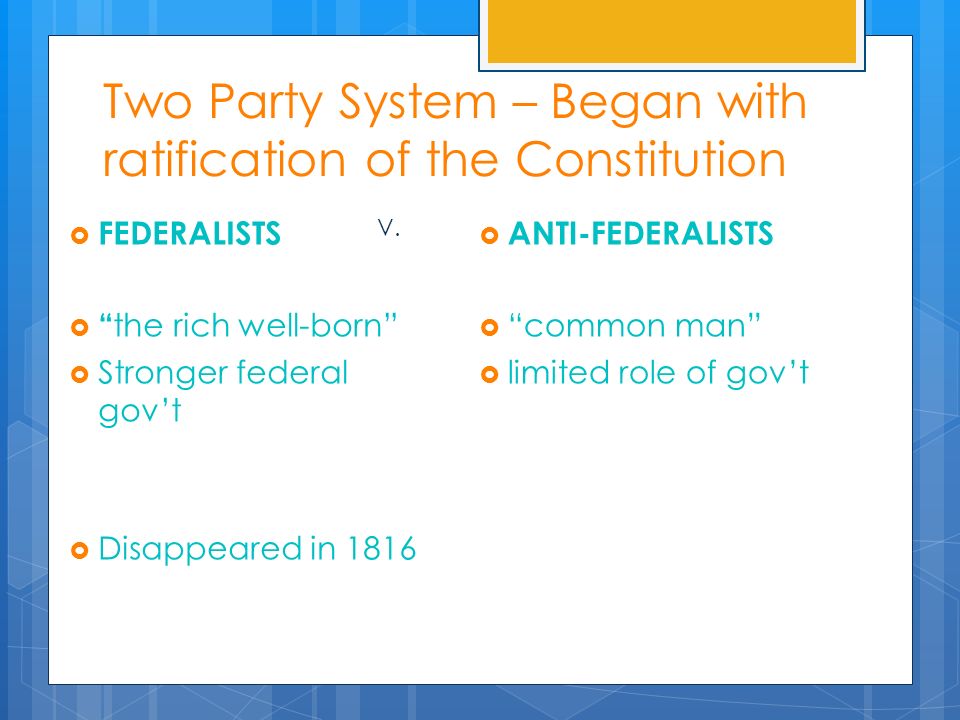 Two Party System – Began with ratification of the Constitution  FEDERALISTS  the rich well-born  Stronger federal gov’t  Disappeared in 1816  ANTI-FEDERALISTS  common man  limited role of gov’t V.