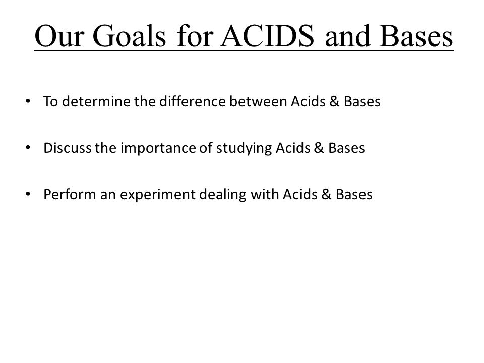 Our Goals for ACIDS and Bases To determine the difference between Acids & Bases Discuss the importance of studying Acids & Bases Perform an experiment dealing with Acids & Bases