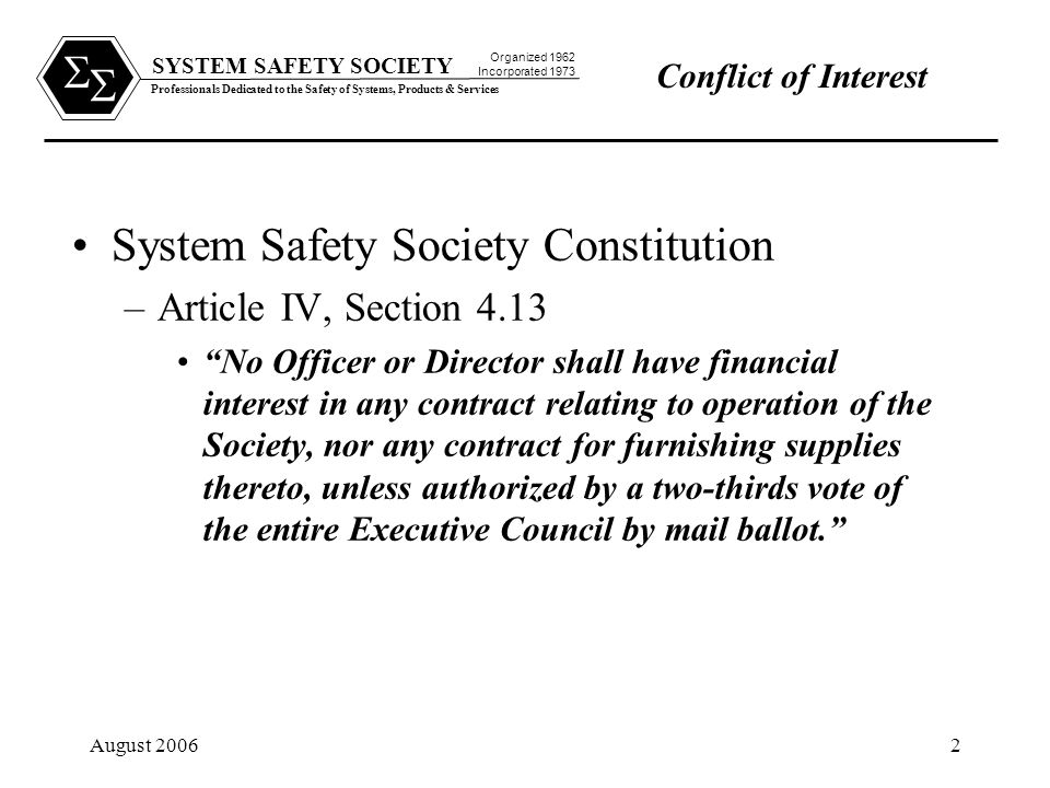 SYSTEM SAFETY SOCIETY Professionals Dedicated to the Safety of Systems, Products & Services Organized 1962 Incorporated 1973   August Conflict of Interest System Safety Society Constitution –Article IV, Section 4.13 No Officer or Director shall have financial interest in any contract relating to operation of the Society, nor any contract for furnishing supplies thereto, unless authorized by a two-thirds vote of the entire Executive Council by mail ballot.