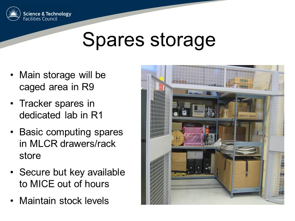 Spares storage Main storage will be caged area in R9 Tracker spares in dedicated lab in R1 Basic computing spares in MLCR drawers/rack store Secure but key available to MICE out of hours Maintain stock levels