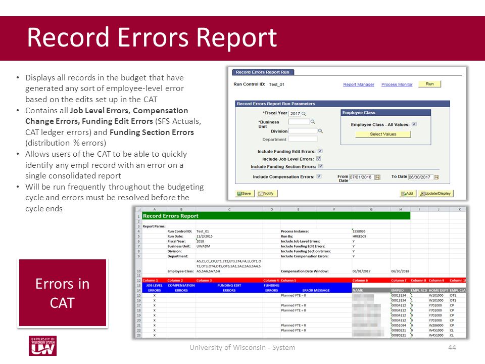 44 Record Errors Report Displays all records in the budget that have generated any sort of employee-level error based on the edits set up in the CAT Contains all Job Level Errors, Compensation Change Errors, Funding Edit Errors (SFS Actuals, CAT ledger errors) and Funding Section Errors (distribution % errors) Allows users of the CAT to be able to quickly identify any empl record with an error on a single consolidated report Will be run frequently throughout the budgeting cycle and errors must be resolved before the cycle ends Errors in CAT