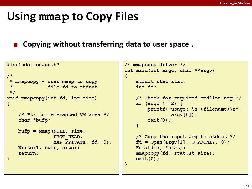 Carnegie Mellon 44 Using mmap to Copy Files #include csapp.h /* * mmapcopy - uses mmap to copy * file fd to stdout */ void mmapcopy(int fd, int size) { /* Ptr to mem-mapped VM area */ char *bufp; bufp = Mmap(NULL, size, PROT_READ, MAP_PRIVATE, fd, 0); Write(1, bufp, size); return; } /* mmapcopy driver */ int main(int argc, char **argv) { struct stat stat; int fd; /* Check for required cmdline arg */ if (argc != 2) { printf( usage: %s \n , argv[0]); exit(0); } /* Copy the input arg to stdout */ fd = Open(argv[1], O_RDONLY, 0); Fstat(fd, &stat); mmapcopy(fd, stat.st_size); exit(0); } Copying without transferring data to user space.