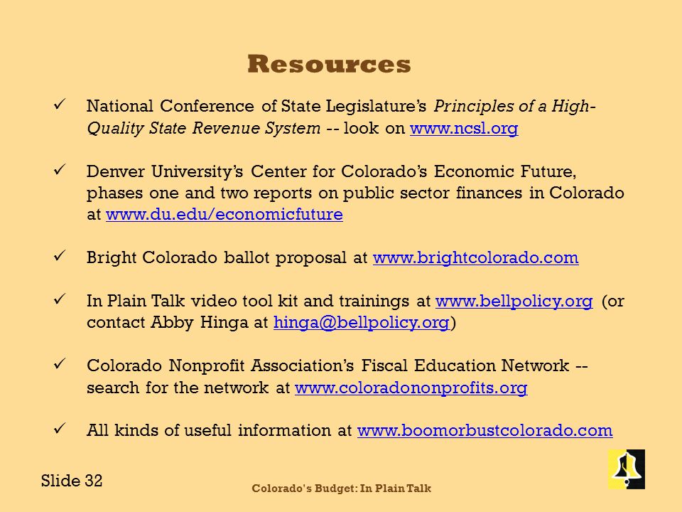 Resources National Conference of State Legislature’s Principles of a High- Quality State Revenue System -- look on   Denver University’s Center for Colorado’s Economic Future, phases one and two reports on public sector finances in Colorado at   Bright Colorado ballot proposal at   In Plain Talk video tool kit and trainings at   (or contact Abby Hinga at Colorado Nonprofit Association’s Fiscal Education Network -- search for the network at   All kinds of useful information at   Colorado s Budget: In Plain Talk Slide 32