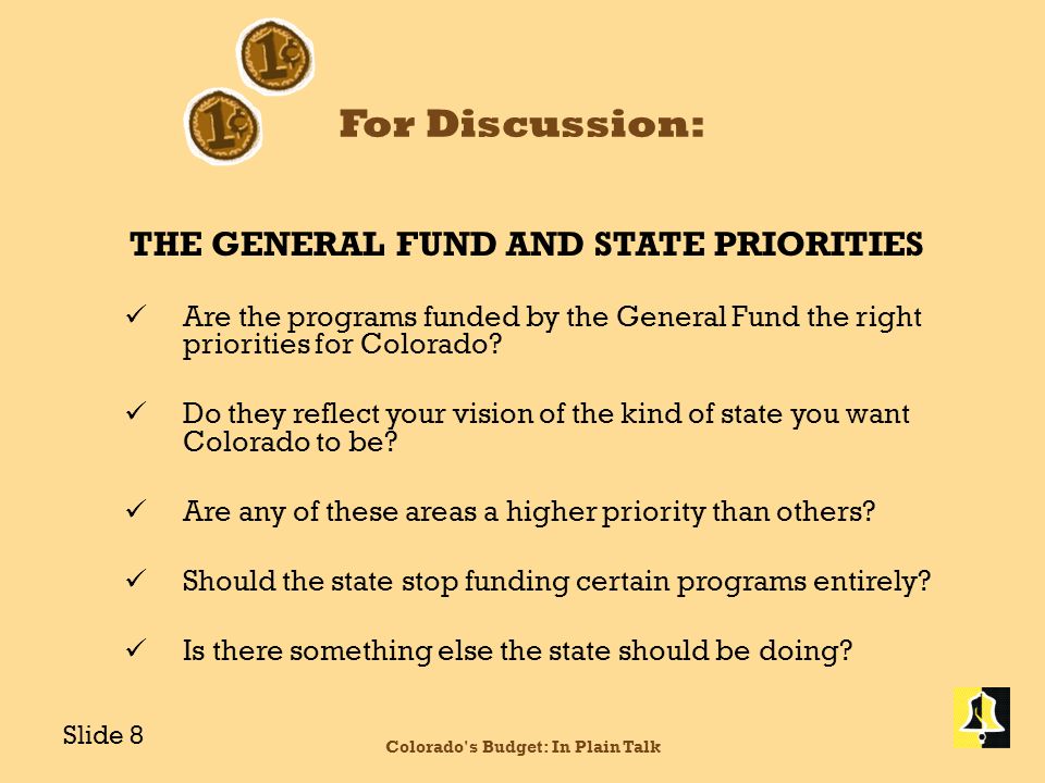 For Discussion: THE GENERAL FUND AND STATE PRIORITIES Are the programs funded by the General Fund the right priorities for Colorado.