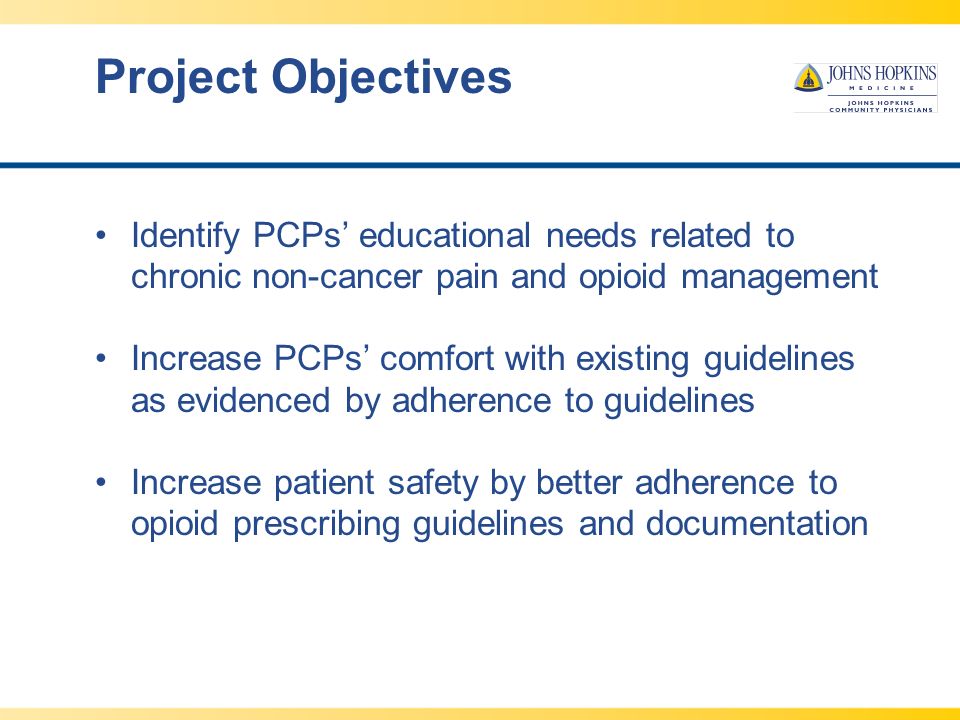 Project Objectives Identify PCPs’ educational needs related to chronic non-cancer pain and opioid management Increase PCPs’ comfort with existing guidelines as evidenced by adherence to guidelines Increase patient safety by better adherence to opioid prescribing guidelines and documentation