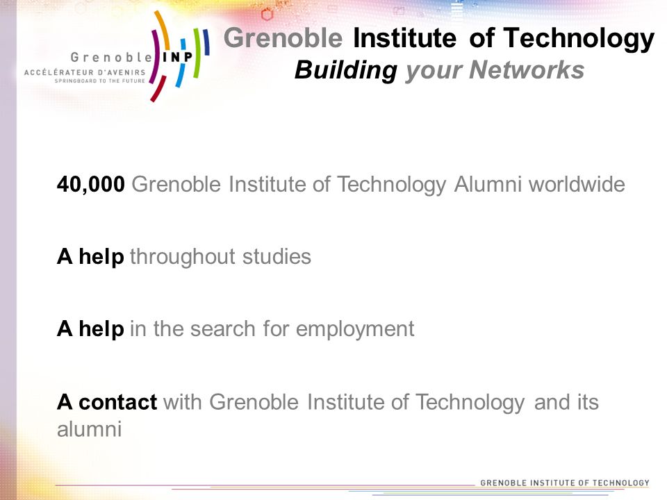 40,000 Grenoble Institute of Technology Alumni worldwide A help throughout studies A help in the search for employment A contact with Grenoble Institute of Technology and its alumni Grenoble Institute of Technology Building your Networks