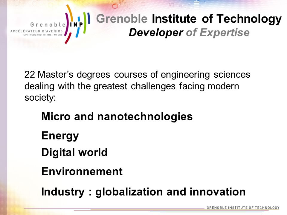 Grenoble Institute of Technology Developer of Expertise 22 Master’s degrees courses of engineering sciences dealing with the greatest challenges facing modern society: Micro and nanotechnologies Energy Digital world Environnement Industry : globalization and innovation